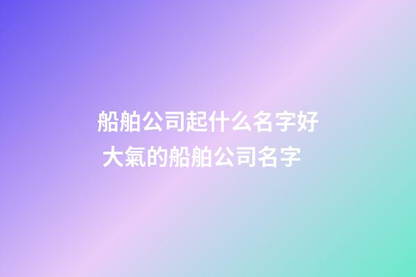 船舶公司起什么名字好 大氣的船舶公司名字-第1張-公司起名-玄機派